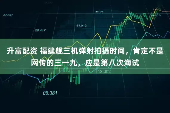 升富配资 福建舰三机弹射拍摄时间，肯定不是网传的三一九，应是第八次海试
