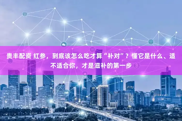 贵丰配资 红参，到底该怎么吃才算“补对”？懂它是什么、适不适合你，才是滋补的第一步