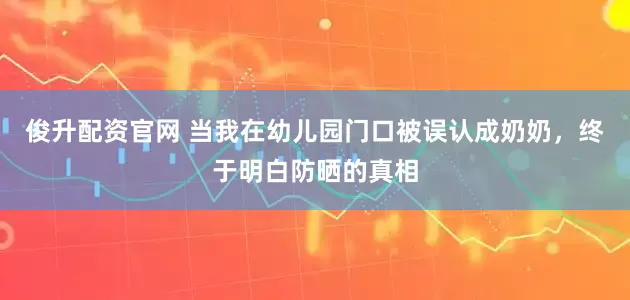 俊升配资官网 当我在幼儿园门口被误认成奶奶，终于明白防晒的真相