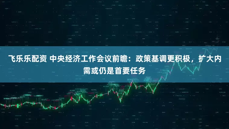 飞乐乐配资 中央经济工作会议前瞻：政策基调更积极，扩大内需或仍是首要任务