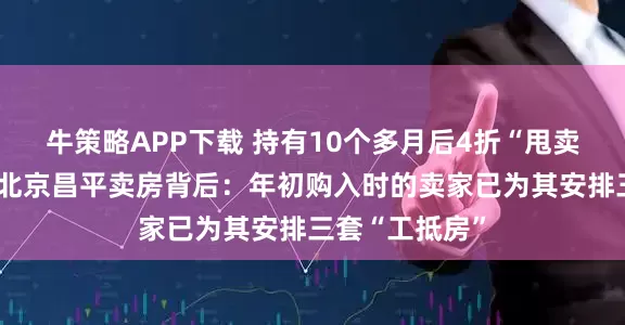 牛策略APP下载 持有10个多月后4折“甩卖”！东方雨虹北京昌平卖房背后：年初购入时的卖家已为其安排三套“工抵房”
