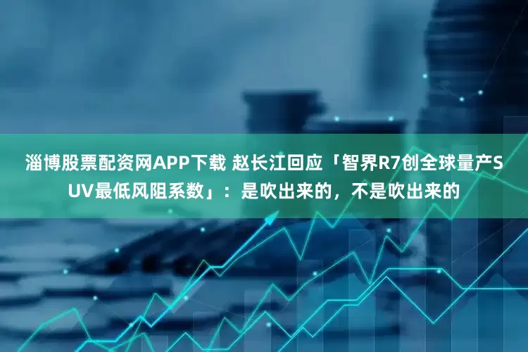 淄博股票配资网APP下载 赵长江回应「智界R7创全球量产SUV最低风阻系数」：是吹出来的，不是吹出来的